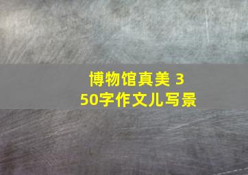 博物馆真美 350字作文儿写景